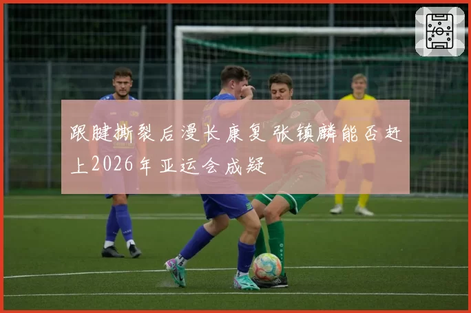 跟腱撕裂后漫长康复 张镇麟能否赶上2026年亚运会成疑
