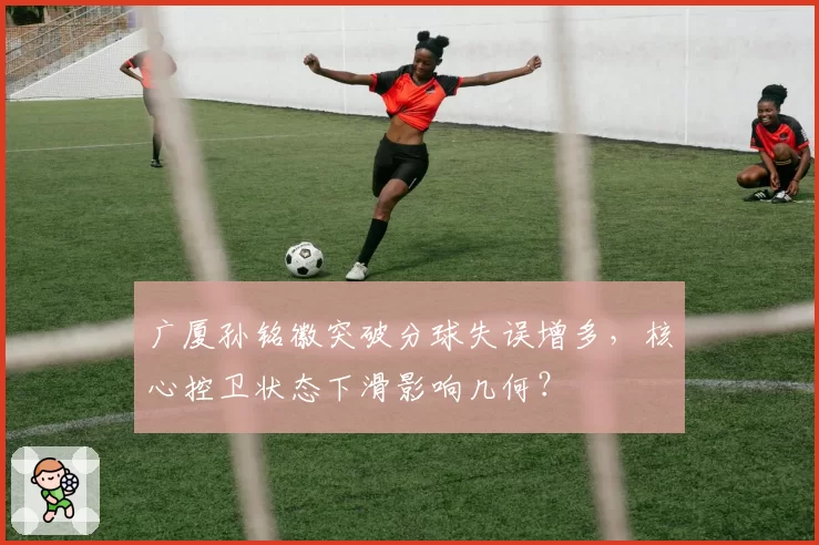 广厦孙铭徽突破分球失误增多，核心控卫状态下滑影响几何？