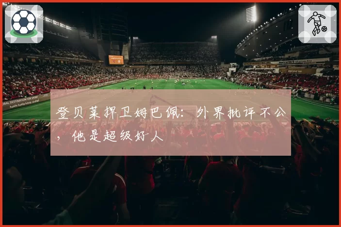 登贝莱捍卫姆巴佩：外界批评不公，他是超级好人