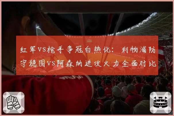 红军vs枪手争冠白热化:利物浦防守稳固vs阿森纳进攻火力全面对比