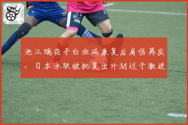 池江璃花子白血病康复后肩伤再发，日本泳联被批复出计划过于激进
