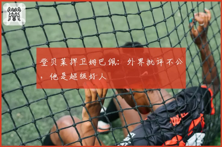 登贝莱捍卫姆巴佩：外界批评不公，他是超级好人