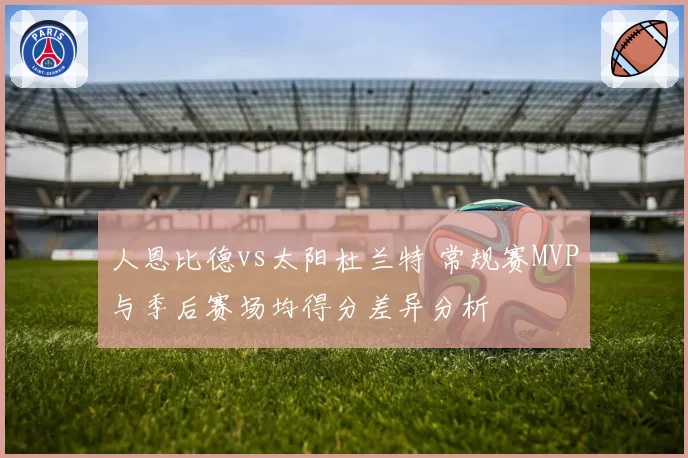 人恩比德vs太阳杜兰特 常规赛MVP与季后赛场均得分差异分析