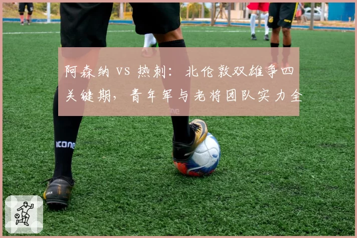 阿森纳 vs 热刺:北伦敦双雄争四关键期,青年军与老将团队实力全解析