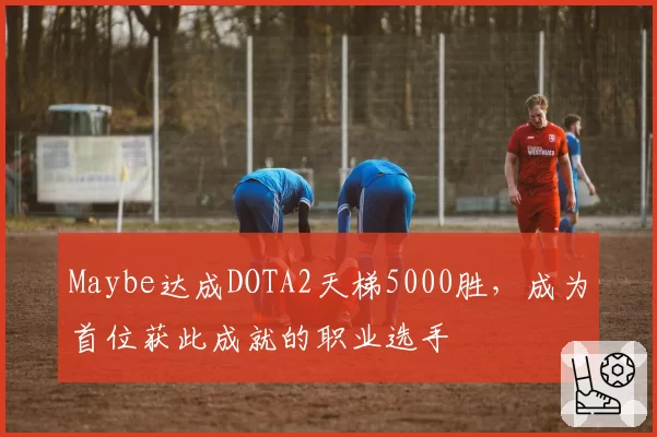 Maybe达成DOTA2天梯5000胜，成为首位获此成就的职业选手