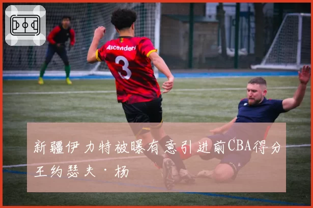 新疆伊力特被曝有意引进前CBA得分王约瑟夫·杨