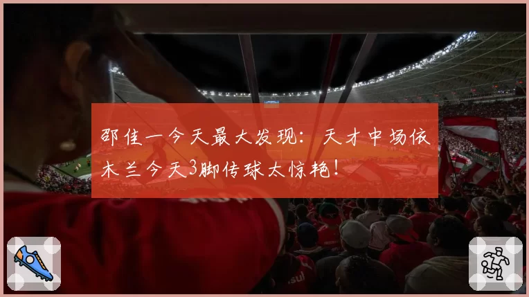 邵佳一今天最大发现：天才中场依木兰今天3脚传球太惊艳！