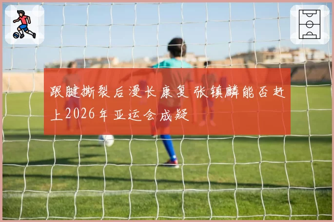 跟腱撕裂后漫长康复 张镇麟能否赶上2026年亚运会成疑