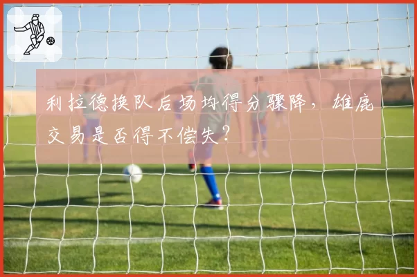 利拉德换队后场均得分骤降，雄鹿交易是否得不偿失？
