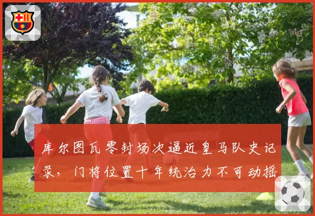 库尔图瓦零封场次逼近皇马队史记录，门将位置十年统治力不可动摇