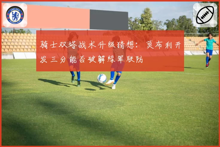 骑士双塔战术升级猜想：莫布利开发三分能否破解绿军联防