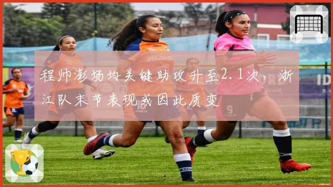程帅澎场均关键助攻升至2.1次，浙江队末节表现或因此质变