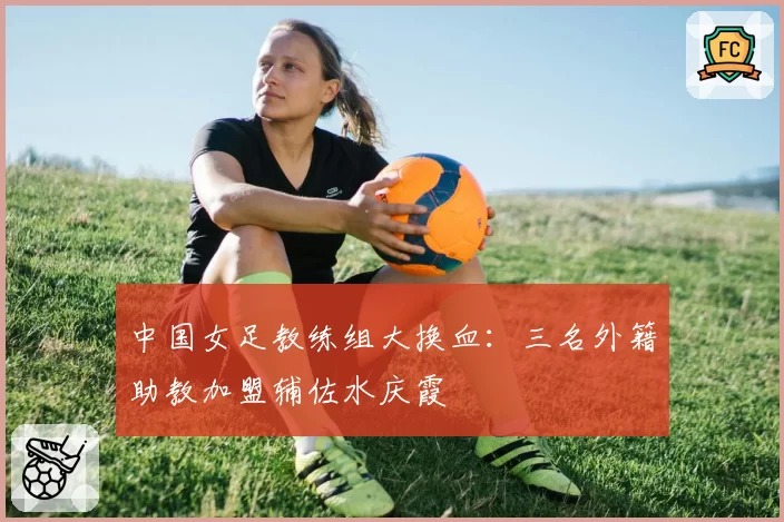 中国女足教练组大换血：三名外籍助教加盟辅佐水庆霞