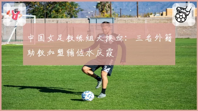 中国女足教练组大换血：三名外籍助教加盟辅佐水庆霞