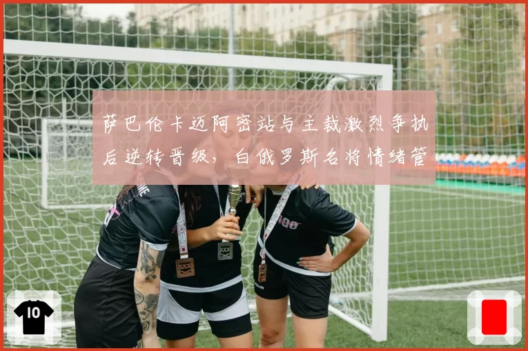 萨巴伦卡迈阿密站与主裁激烈争执后逆转晋级，白俄罗斯名将情绪管理再成争冠隐患