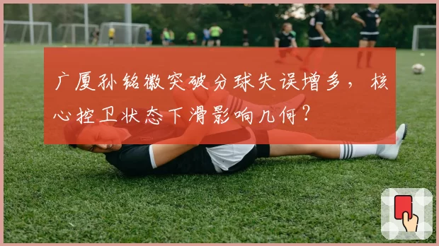 广厦孙铭徽突破分球失误增多，核心控卫状态下滑影响几何？