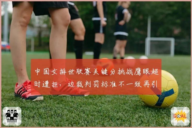 中国女排世联赛关键分挑战鹰眼超时遭拒，边裁判罚标准不一致再引众怒