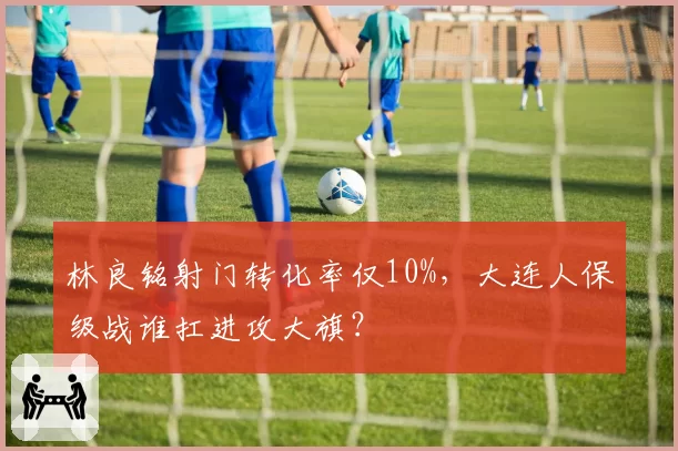 林良铭射门转化率仅10%，大连人保级战谁扛进攻大旗？