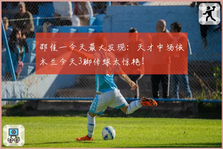 邵佳一今天最大发现：天才中场依木兰今天3脚传球太惊艳！
