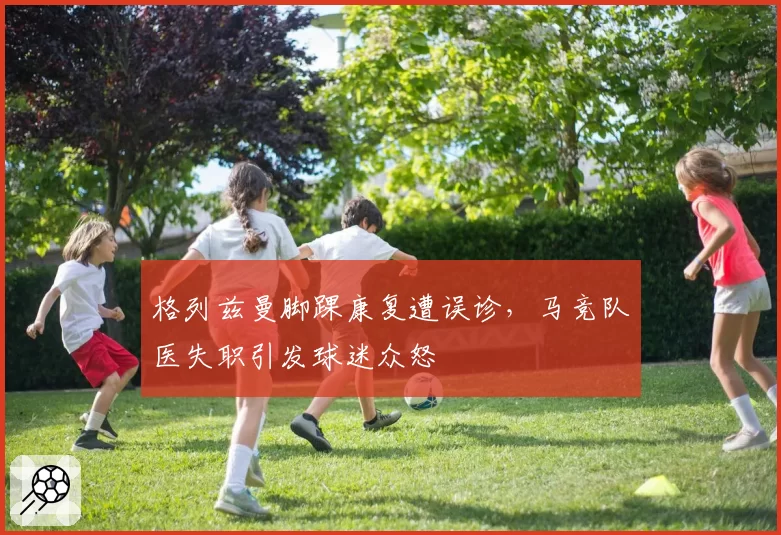 格列兹曼脚踝康复遭误诊，马竞队医失职引发球迷众怒