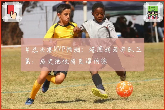 年总决赛MVP预测:塔图姆若率队卫冕,历史地位将直逼伯德
