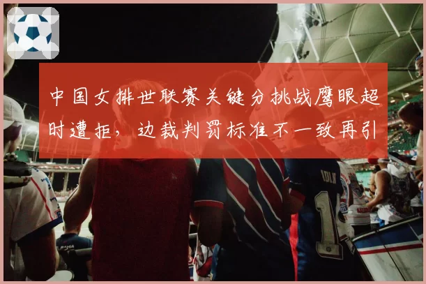 中国女排世联赛关键分挑战鹰眼超时遭拒，边裁判罚标准不一致再引众怒