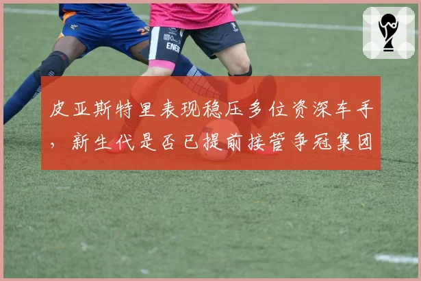皮亚斯特里表现稳压多位资深车手，新生代是否已提前接管争冠集团？