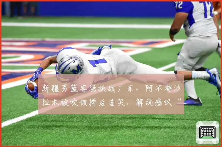 新疆男篮客场挑战广东，阿不都沙拉木被吹假摔后苦笑，解说感叹“表演成分太重了”