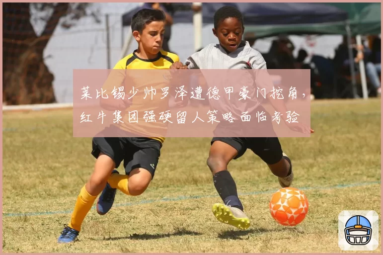 莱比锡少帅罗泽遭德甲豪门挖角，红牛集团强硬留人策略面临考验