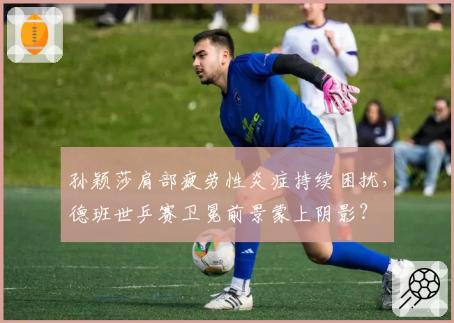 孙颖莎肩部疲劳性炎症持续困扰,德班世乒赛卫冕前景蒙上阴影?