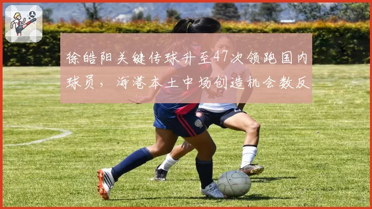 徐皓阳关键传球升至47次领跑国内球员,海港本土中场创造机会数反超外援