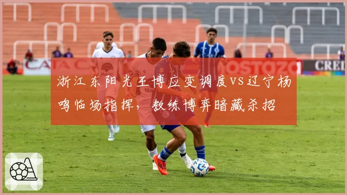 浙江东阳光王博应变调度vs辽宁杨鸣临场指挥，教练博弈暗藏杀招