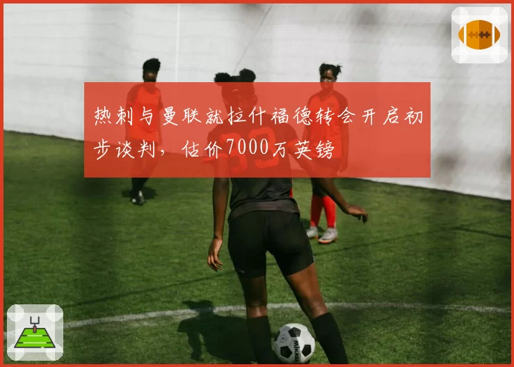 热刺与曼联就拉什福德转会开启初步谈判，估价7000万英镑