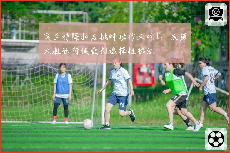 莫兰特隔扣后挑衅动作未吃T，灰熊大胜独行侠裁判选择性执法