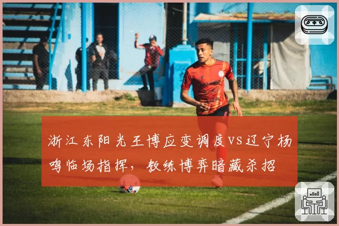 浙江东阳光王博应变调度vs辽宁杨鸣临场指挥，教练博弈暗藏杀招