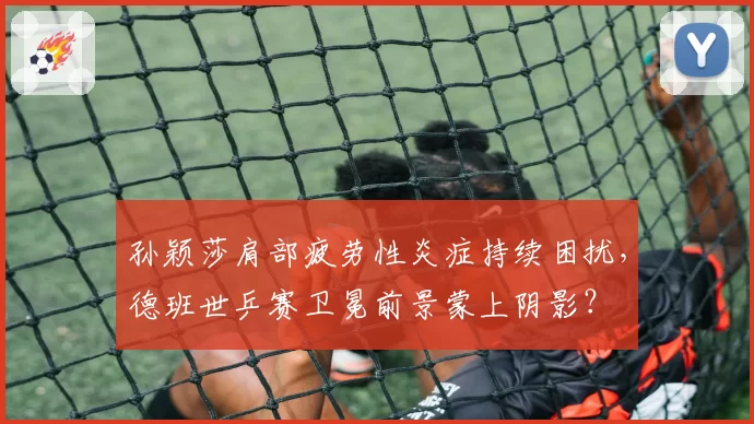 孙颖莎肩部疲劳性炎症持续困扰,德班世乒赛卫冕前景蒙上阴影?