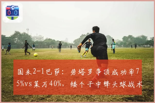 国米2-1巴萨：劳塔罗争顶成功率75%vs莱万40%，矮个子中锋头球战术逆袭
