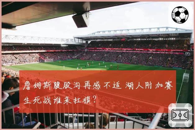 詹姆斯腹股沟再感不适 湖人附加赛生死战谁来扛旗？