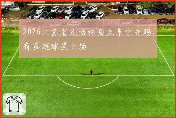 2026江苏省足协杯周末阜宁开踢，有苏超球星上场