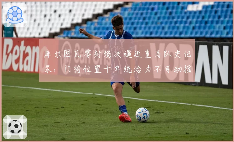 库尔图瓦零封场次逼近皇马队史记录，门将位置十年统治力不可动摇