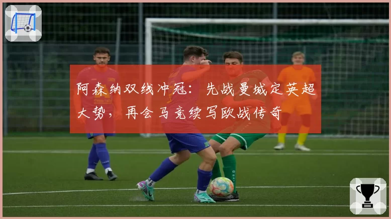 阿森纳双线冲冠：先战曼城定英超大势，再会马竞续写欧战传奇