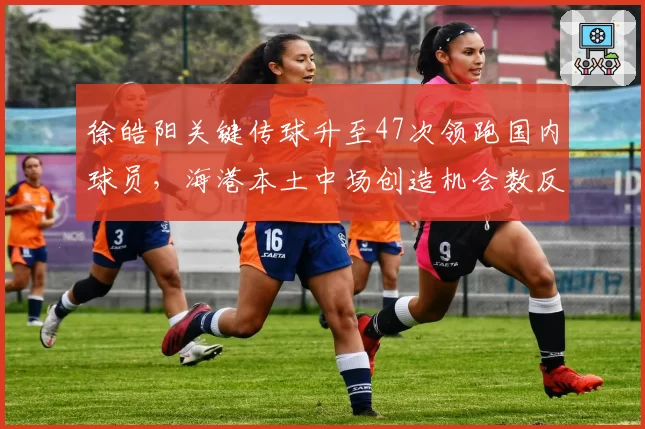 徐皓阳关键传球升至47次领跑国内球员,海港本土中场创造机会数反超外援
