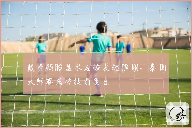 戴资颖膝盖术后恢复超预期,泰国大师赛或将提前复出