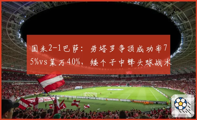 国米2-1巴萨：劳塔罗争顶成功率75%vs莱万40%，矮个子中锋头球战术逆袭