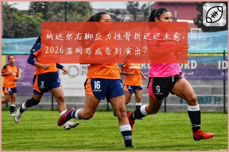 纳达尔右脚应力性骨折迟迟未愈，2026温网恐成告别演出？