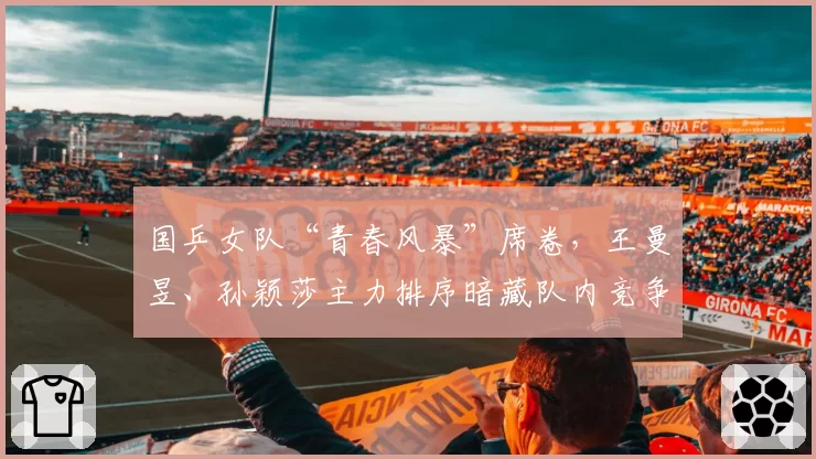 国乒女队“青春风暴”席卷，王曼昱、孙颖莎主力排序暗藏队内竞争玄机