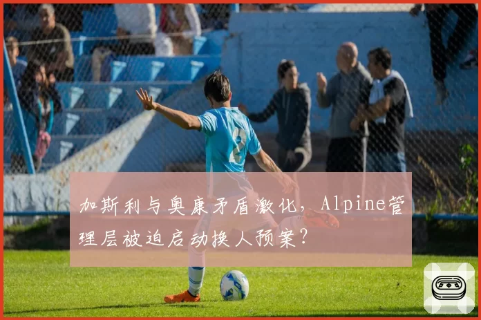 加斯利与奥康矛盾激化，Alpine管理层被迫启动换人预案？