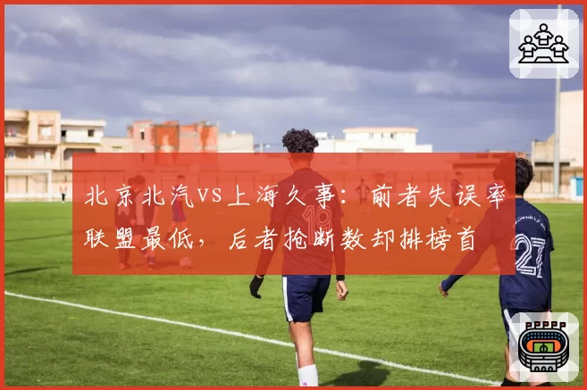 北京北汽vs上海久事：前者失误率联盟最低，后者抢断数却排榜首