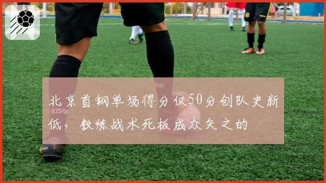 北京首钢单场得分仅50分创队史新低，教练战术死板成众矢之的