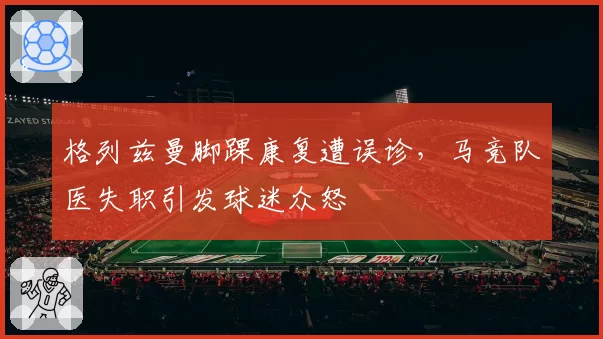 格列兹曼脚踝康复遭误诊，马竞队医失职引发球迷众怒